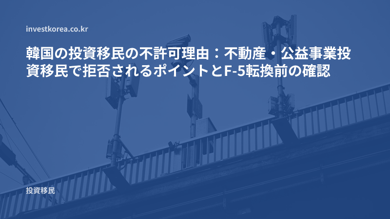 韓国の投資移民の不許可理由：不動産・公益事業投資移民で拒否されるポイントとF-5転換前の確認