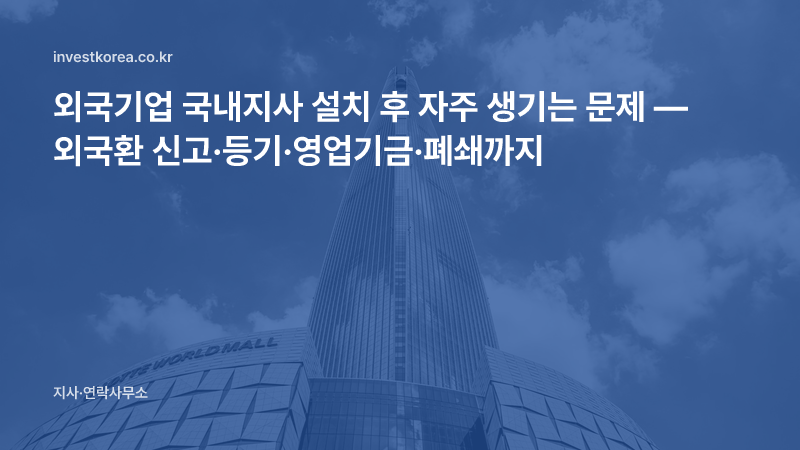 외국기업 국내지사 설치 후 자주 생기는 문제 — 외국환 신고·등기·영업기금·폐쇄까지