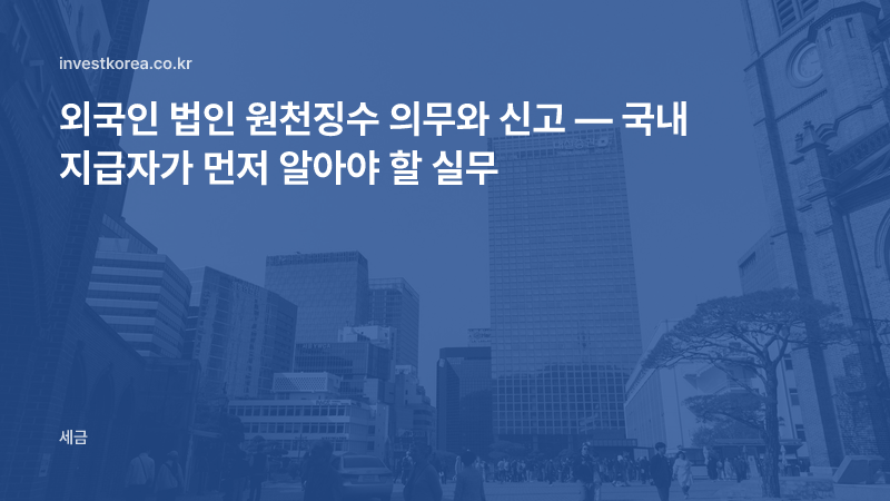 외국인 법인 원천징수 의무와 신고 — 국내 지급자가 먼저 알아야 할 실무